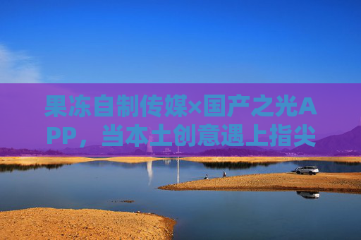 果冻自制传媒×国产之光APP,当本土创意遇上指尖新生态,果冻自制传媒×国产之光APP,本土创意遇上指尖新生态 果冻自制传媒×国产之光APP,当本土创意遇上指尖新生态,果冻自制传媒×国产之光APP,本土创意遇上指尖新生态