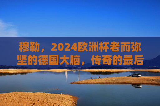 穆勒,2024欧洲杯老而弥坚的德国大脑,传奇的最后一舞?穆勒2024欧洲杯,老而弥坚的德国大脑,传奇最后一舞 穆勒,2024欧洲杯老而弥坚的德国大脑,传奇的最后一舞?穆勒2024欧洲杯,老而弥坚的德国大脑,传奇最后一舞