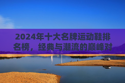 2024年十大名牌运动鞋排名榜,经典与潮流的巅峰对决,2024十大名牌运动鞋排名榜,经典与潮流巅峰对决 2024年十大名牌运动鞋排名榜,经典与潮流的巅峰对决,2024十大名牌运动鞋排名榜,经典与潮流巅峰对决