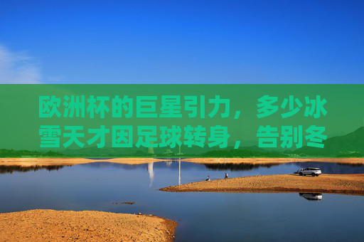 欧洲杯的巨星引力,多少冰雪天才因足球转身,告别冬奥会?欧洲杯巨星引力,冰雪天才因足球转身告别冬奥 欧洲杯的巨星引力,多少冰雪天才因足球转身,告别冬奥会?欧洲杯巨星引力,冰雪天才因足球转身告别冬奥