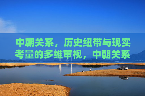 中朝关系,历史纽带与现实考量的多维审视,中朝关系,历史纽带与现实考量的多维审视 中朝关系,历史纽带与现实考量的多维审视,中朝关系,历史纽带与现实考量的多维审视