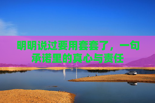 明明说过要用套套了，一句承诺里的真心与责任