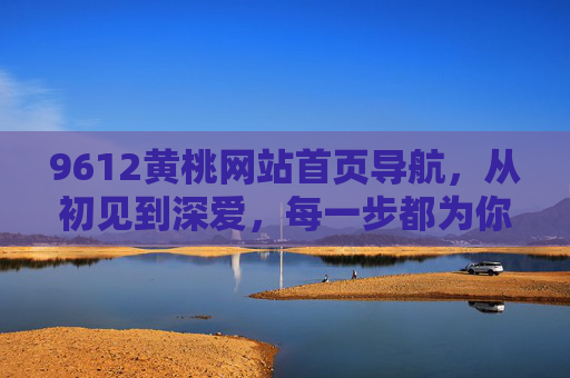 9612黄桃网站首页导航，从初见到深爱，每一步都为你而设计，9612黄桃网站首页导航，从初见到深爱，每一步为你而设计