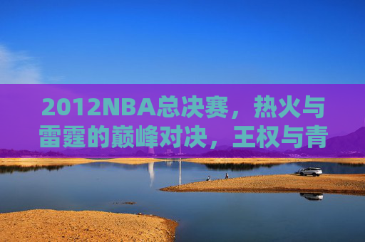 2012NBA总决赛,热火与雷霆的巅峰对决,王权与青春的碰撞,2012NBA总决赛,王权与青春的巅峰对决 2012NBA总决赛,热火与雷霆的巅峰对决,王权与青春的碰撞,2012NBA总决赛,王权与青春的巅峰对决