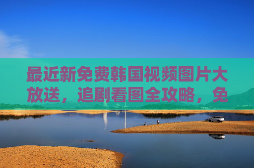 最近新免费韩国视频图片大放送,追剧看图全攻略,免费韩国视频图片大放送,追剧看图全攻略 最近新免费韩国视频图片大放送,追剧看图全攻略,免费韩国视频图片大放送,追剧看图全攻略