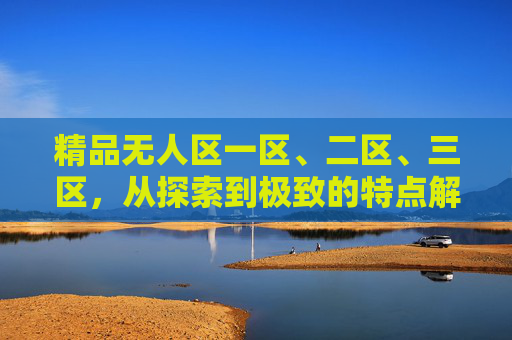 精品无人区一区、二区、三区,从探索到极致的特点解析,精品无人区三级进阶,从探索到极致的特点解析 精品无人区一区、二区、三区,从探索到极致的特点解析,精品无人区三级进阶,从探索到极致的特点解析