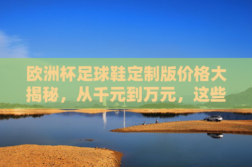 欧洲杯足球鞋定制版价格大揭秘,从千元到万元,这些因素决定你的专属战靴,欧洲杯定制足球鞋价格揭秘,千元到万元,专属战靴决定因素 欧洲杯足球鞋定制版价格大揭秘,从千元到万元,这些因素决定你的专属战靴,欧洲杯定制足球鞋价格揭秘,千元到万元,专属战靴决定因素