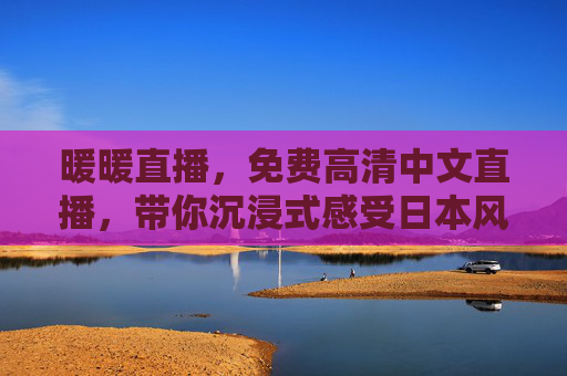暖暖直播，免费高清中文直播，带你沉浸式感受日本风情，暖暖直播，免费高清中文沉浸式日本风情直播