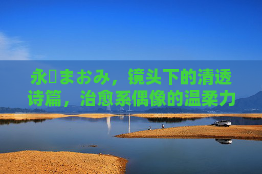 永沢まおみ,镜头下的清透诗篇,治愈系偶像的温柔力量,永沢まおみ,清透镜头诗,治愈温柔力量 永沢まおみ,镜头下的清透诗篇,治愈系偶像的温柔力量,永沢まおみ,清透镜头诗,治愈温柔力量