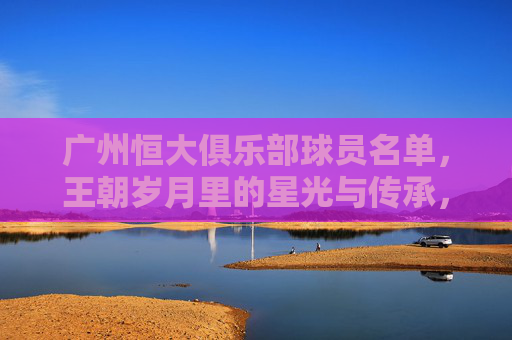 广州恒大俱乐部球员名单,王朝岁月里的星光与传承,广州恒大王朝,球员名单里的星光与传承 广州恒大俱乐部球员名单,王朝岁月里的星光与传承,广州恒大王朝,球员名单里的星光与传承