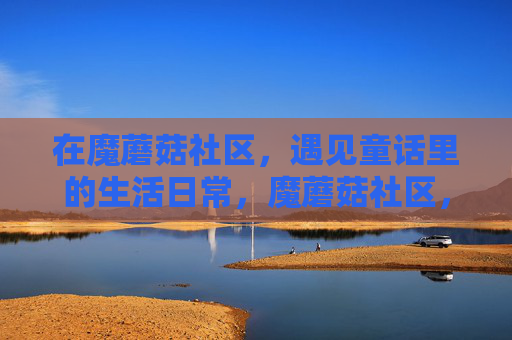 在魔蘑菇社区,遇见童话里的生活日常,魔蘑菇社区,童话里的日常 在魔蘑菇社区,遇见童话里的生活日常,魔蘑菇社区,童话里的日常