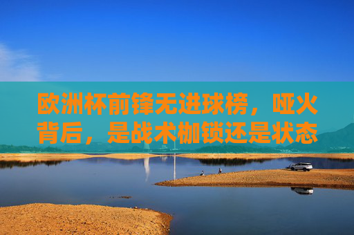 欧洲杯前锋无进球榜,哑火背后,是战术枷锁还是状态迷局?欧洲杯前锋无进球榜,哑火背后,战术枷锁还是状态迷局? 欧洲杯前锋无进球榜,哑火背后,是战术枷锁还是状态迷局?欧洲杯前锋无进球榜,哑火背后,战术枷锁还是状态迷局?
