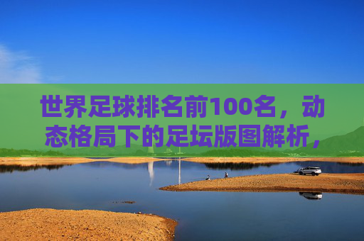 世界足球排名前100名，动态格局下的足坛版图解析，世界足球排名前100名，动态格局下的足坛版图解析