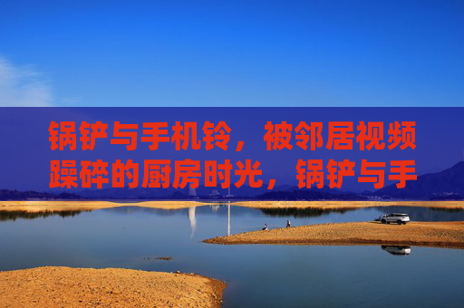 锅铲与手机铃,被邻居视频躁碎的厨房时光,锅铲与手机铃,被邻居视频躁碎的厨房时光 锅铲与手机铃,被邻居视频躁碎的厨房时光,锅铲与手机铃,被邻居视频躁碎的厨房时光