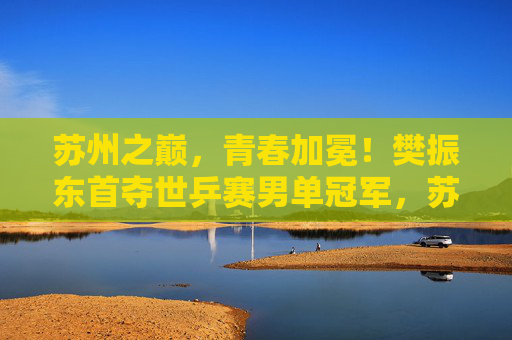 苏州之巅，青春加冕！樊振东首夺世乒赛男单冠军，苏州之巅！樊振东首夺世乒赛男单冠军