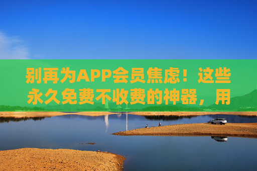 别再为APP会员焦虑！这些永久免费不收费的神器，用完真香！会员焦虑退散！永久免费神器用完真香