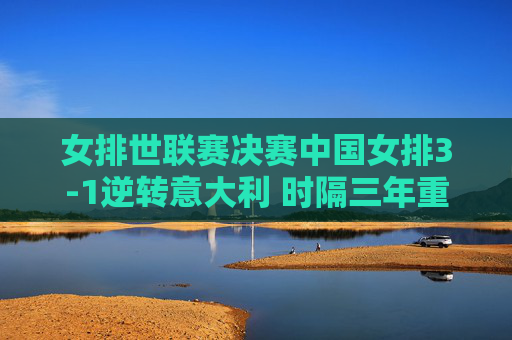 女排世联赛决赛中国女排3-1逆转意大利 时隔三年重夺冠军，女排世联赛决赛中国女排3-1逆转意大利 时隔三年重夺冠军