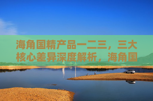 海角国精产品一二三,三大核心差异深度解析,海角国精产品三大核心差异深度解析 海角国精产品一二三,三大核心差异深度解析,海角国精产品三大核心差异深度解析
