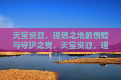 天堂资源,理想之地的馈赠与守护之责,天堂资源,理想之地的馈赠与守护之责 天堂资源,理想之地的馈赠与守护之责,天堂资源,理想之地的馈赠与守护之责