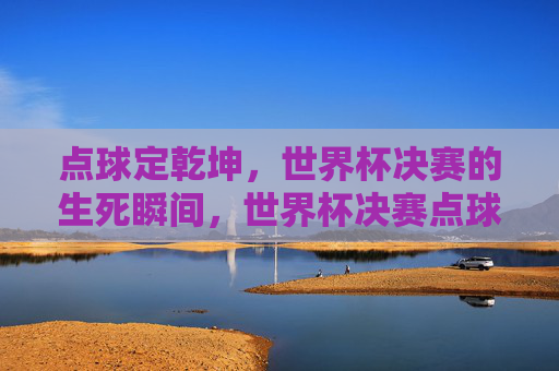 点球定乾坤,世界杯决赛的生死瞬间,世界杯决赛点球定乾坤 点球定乾坤,世界杯决赛的生死瞬间,世界杯决赛点球定乾坤