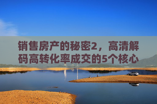 销售房产的秘密2，高清解码高转化率成交的5个核心细节，房产销售秘密2，高清解码高转化率成交的5个核心细节