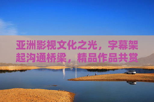 亚洲影视文化之光,字幕架起沟通桥梁,精品作品共赏文明之美,字幕架桥,亚洲影视共赏文明之美 亚洲影视文化之光,字幕架起沟通桥梁,精品作品共赏文明之美,字幕架桥,亚洲影视共赏文明之美