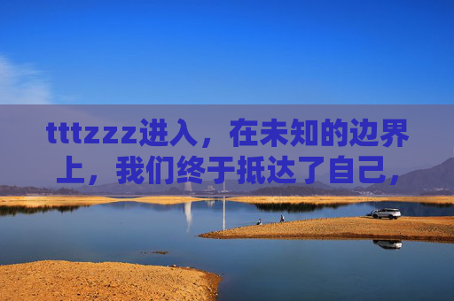 tttzzz进入,在未知的边界上,我们终于抵达了自己,未知边界,终抵自我 tttzzz进入,在未知的边界上,我们终于抵达了自己,未知边界,终抵自我