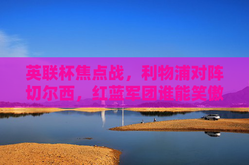 英联杯焦点战,利物浦对阵切尔西,红蓝军团谁能笑傲温布利?英联杯焦点战,利物浦VS切尔西,红蓝军团温布利争锋 英联杯焦点战,利物浦对阵切尔西,红蓝军团谁能笑傲温布利?英联杯焦点战,利物浦VS切尔西,红蓝军团温布利争锋