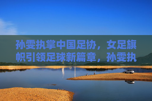 孙雯执掌中国足协,女足旗帜引领足球新篇章,孙雯执掌足协,女足旗帜引领足球新篇 孙雯执掌中国足协,女足旗帜引领足球新篇章,孙雯执掌足协,女足旗帜引领足球新篇
