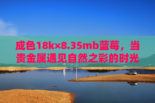 成色18k×8.35mb蓝莓,当贵金属遇见自然之彩的时光诗篇,18k蓝莓,贵金属与自然之彩的时光诗篇 成色18k×8.35mb蓝莓,当贵金属遇见自然之彩的时光诗篇,18k蓝莓,贵金属与自然之彩的时光诗篇