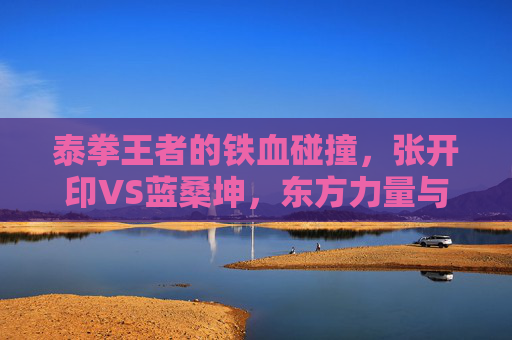 泰拳王者的铁血碰撞，张开印VS蓝桑坤，东方力量与东南亚钢拳的擂台史诗，张开印VS蓝桑坤，东方力量与东南亚钢拳的泰拳史诗