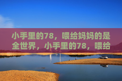 小手里的78,喂给妈妈的是全世界,小手里的78,喂给妈妈全世界 小手里的78,喂给妈妈的是全世界,小手里的78,喂给妈妈全世界