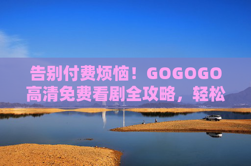 告别付费烦恼！GOGOGO高清免费看剧全攻略，轻松追剧，画质在线不卡顿，GOGOGO免费高清看剧全攻略，告别付费，流畅追剧不卡顿