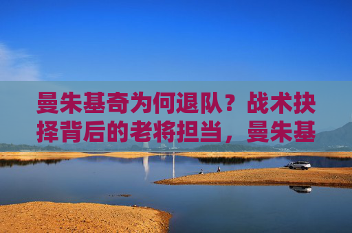 曼朱基奇为何退队?战术抉择背后的老将担当,曼朱基奇退队,战术抉择背后的老将担当 曼朱基奇为何退队?战术抉择背后的老将担当,曼朱基奇退队,战术抉择背后的老将担当