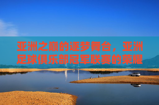 亚洲之巅的逐梦舞台，亚洲足球俱乐部冠军联赛的荣耀与征途，亚洲之巅，冠军联赛的荣耀征途