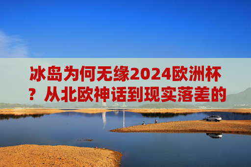 冰岛为何无缘2024欧洲杯？从北欧神话到现实落差的背后，冰岛无缘2024欧洲杯，从北欧神话到现实落差的背后