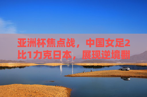 亚洲杯焦点战,中国女足2比1力克日本,展现逆境翻盘韧性,亚洲杯中国女足2-1逆转日本展逆境韧性 亚洲杯焦点战,中国女足2比1力克日本,展现逆境翻盘韧性,亚洲杯中国女足2-1逆转日本展逆境韧性