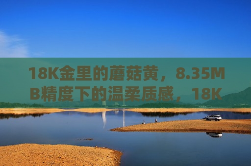18K金里的蘑菇黄,8.35MB精度下的温柔质感,18K金蘑菇黄,8.35MB精度下的温柔质感 18K金里的蘑菇黄,8.35MB精度下的温柔质感,18K金蘑菇黄,8.35MB精度下的温柔质感