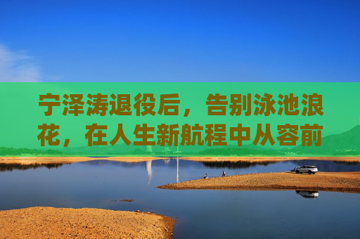 宁泽涛退役后,告别泳池浪花,在人生新航程中从容前行,宁泽涛退役,告别泳池浪花,从容启新程 宁泽涛退役后,告别泳池浪花,在人生新航程中从容前行,宁泽涛退役,告别泳池浪花,从容启新程