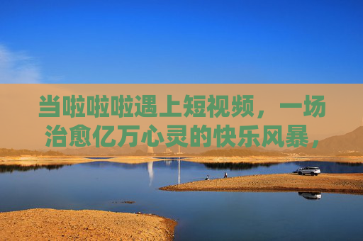 当啦啦啦遇上短视频,一场治愈亿万心灵的快乐风暴,当啦啦啦遇上短视频,治愈亿万心灵的快乐风暴 当啦啦啦遇上短视频,一场治愈亿万心灵的快乐风暴,当啦啦啦遇上短视频,治愈亿万心灵的快乐风暴