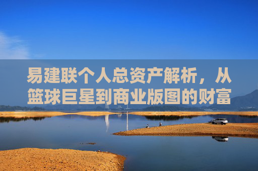 易建联个人总资产解析,从篮球巨星到商业版图的财富积累,易建联,从篮球巨星到商业版图的财富积累解析 易建联个人总资产解析,从篮球巨星到商业版图的财富积累,易建联,从篮球巨星到商业版图的财富积累解析