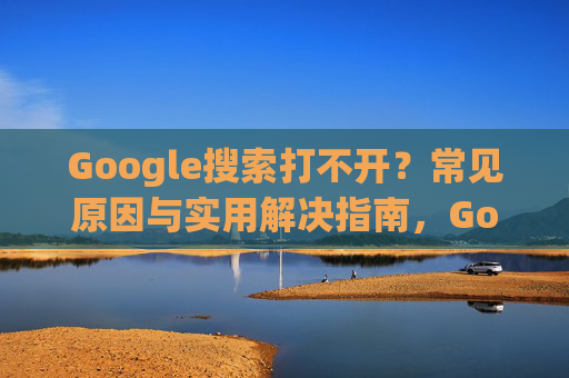 Google搜索打不开？常见原因与实用解决指南，Google搜索打不开？常见原因与实用解决指南
