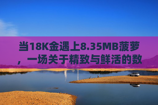 当18K金遇上8.35MB菠萝,一场关于精致与鲜活的数字邂逅,18K金邂逅8.35MB菠萝,精致与鲜活的数字邂逅 当18K金遇上8.35MB菠萝,一场关于精致与鲜活的数字邂逅,18K金邂逅8.35MB菠萝,精致与鲜活的数字邂逅