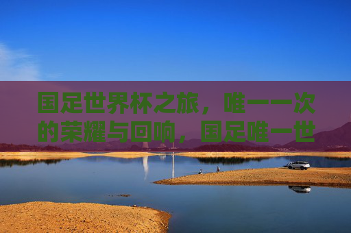国足世界杯之旅,唯一一次的荣耀与回响,国足唯一世界杯之旅,荣耀与回响 国足世界杯之旅,唯一一次的荣耀与回响,国足唯一世界杯之旅,荣耀与回响