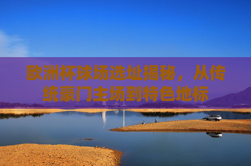 欧洲杯球场选址揭秘，从传统豪门主场到特色地标