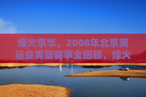 烽火京华,2008年北京奥运会男篮赛事全回顾,烽火京华,2008年北京奥运会男篮赛事全回顾 烽火京华,2008年北京奥运会男篮赛事全回顾,烽火京华,2008年北京奥运会男篮赛事全回顾