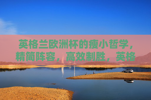 英格兰欧洲杯的瘦小哲学,精简阵容,高效制胜,英格兰欧洲杯瘦小哲学,精简高效制胜 英格兰欧洲杯的瘦小哲学,精简阵容,高效制胜,英格兰欧洲杯瘦小哲学,精简高效制胜