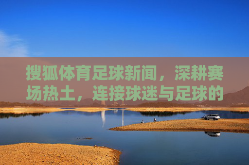 搜狐体育足球新闻,深耕赛场热土,连接球迷与足球的深度纽带,深耕赛场热土,连接球迷与足球的深度纽带 搜狐体育足球新闻,深耕赛场热土,连接球迷与足球的深度纽带,深耕赛场热土,连接球迷与足球的深度纽带