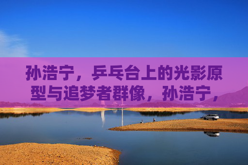 孙浩宁，乒乓台上的光影原型与追梦者群像，孙浩宁，乒乓台上的光影原型与追梦者群像