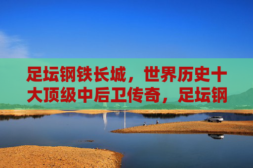 足坛钢铁长城，世界历史十大顶级中后卫传奇，足坛钢铁长城，世界历史十大顶级中后卫传奇